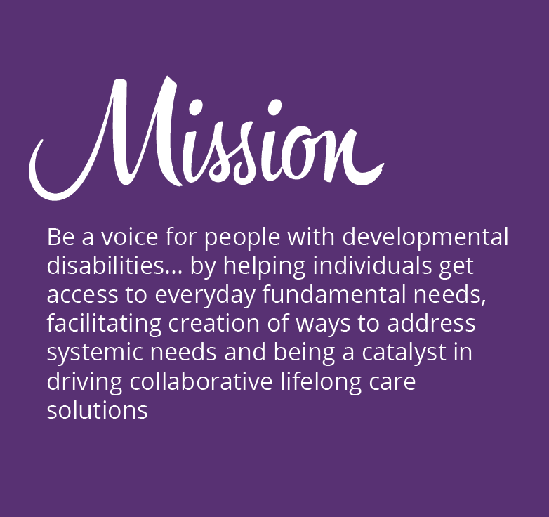MISSION: Be a voice for people with developmental disabilities… by helping individuals get access to everyday fundamental needs, facilitating creation of ways to address systemic needs and being a catalyst in driving collaborative lifelong care solutions